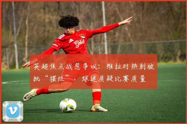 英超焦点战惹争议：维拉对热刺被批“摆烂”，球迷质疑比赛质量