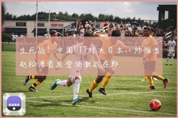 生死战！中国U17对决日本，帅惟浩赵松源首发登场激战在即