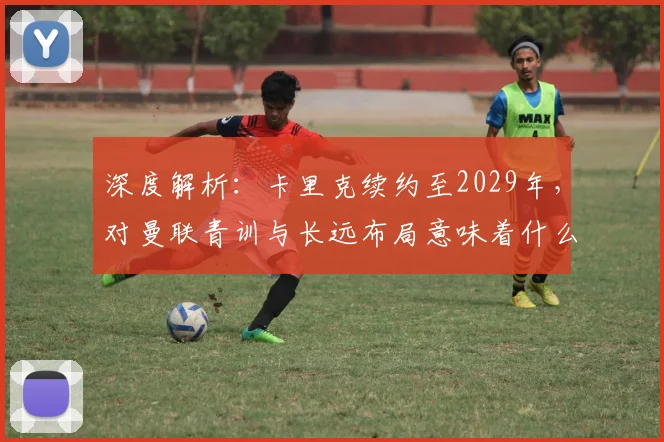 深度解析：卡里克续约至2029年，对曼联青训与长远布局意味着什么？
