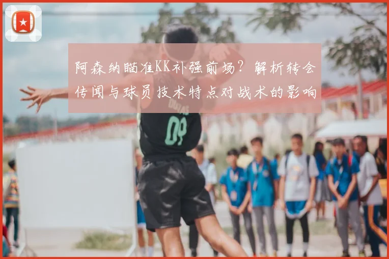 阿森纳瞄准KK补强前场？解析转会传闻与球员技术特点对战术的影响