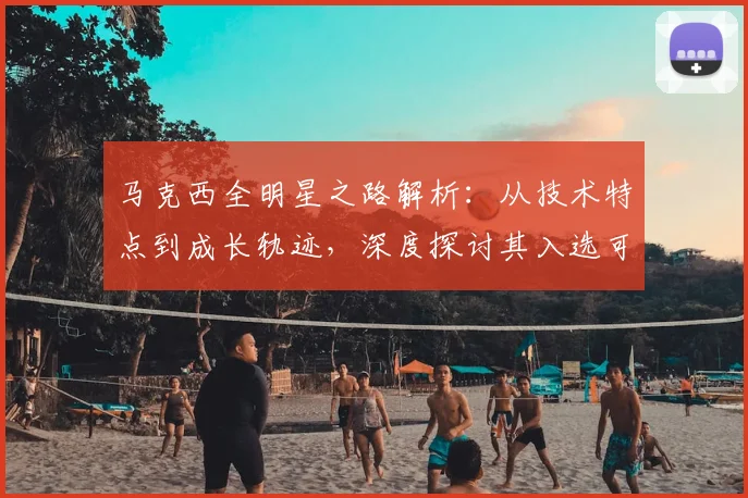 马克西全明星之路解析：从技术特点到成长轨迹，深度探讨其入选可能性