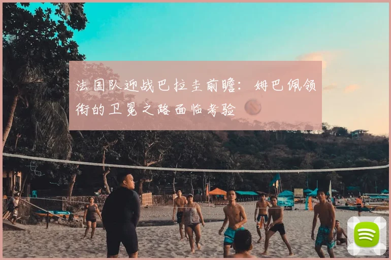 法国队迎战巴拉圭前瞻:姆巴佩领衔的卫冕之路面临考验
