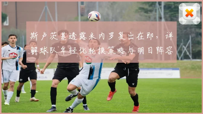 斯卢茨基透露米内罗复出在即,详解球队年轻化轮换策略与明日阵容看点