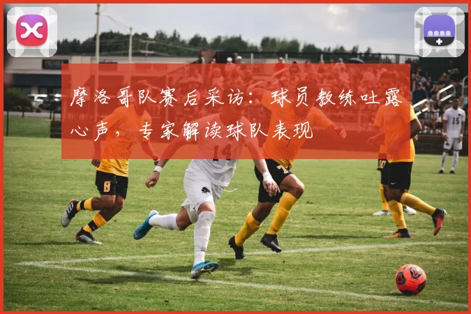 摩洛哥队赛后采访:球员教练吐露心声,专家解读球队表现